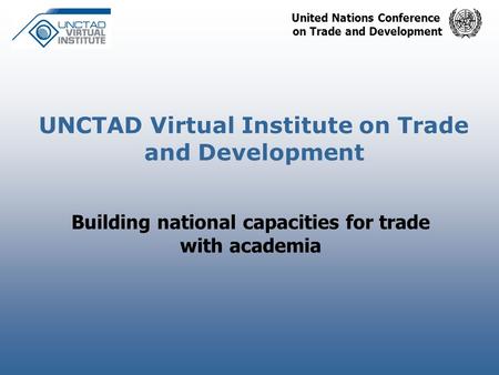 United Nations Conference on Trade and Development UNCTAD Virtual Institute on Trade and Development Building national capacities for trade with academia.