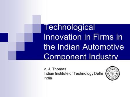 Technological Innovation in Firms in the Indian Automotive Component Industry V. J. Thomas Indian Institute of Technology Delhi India.