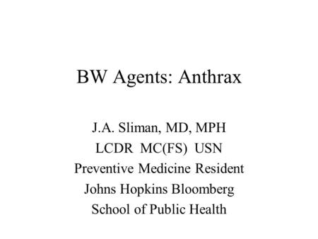 BW Agents: Anthrax J.A. Sliman, MD, MPH LCDR MC(FS) USN Preventive Medicine Resident Johns Hopkins Bloomberg School of Public Health.