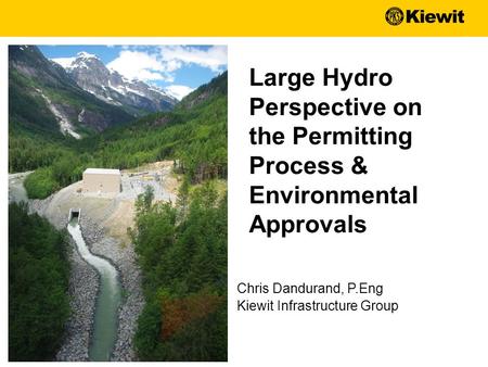 Chris Dandurand, P.Eng Kiewit Infrastructure Group Large Hydro Perspective on the Permitting Process & Environmental Approvals.