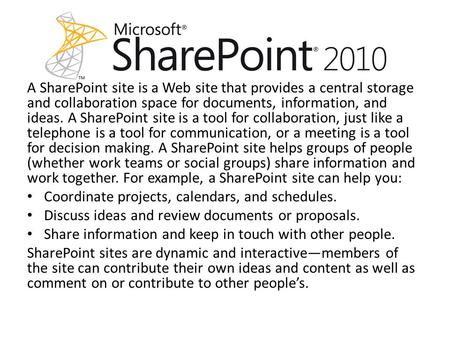 A SharePoint site is a Web site that provides a central storage and collaboration space for documents, information, and ideas. A SharePoint site is a tool.
