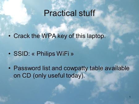 1 Practical stuff Crack the WPA key of this laptop. SSID: « Philips WiFi » Password list and cowpatty table available on CD (only useful today).