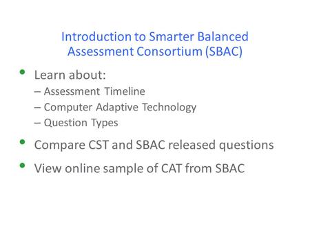 Introduction to Smarter Balanced Assessment Consortium (SBAC) Learn about: – Assessment Timeline – Computer Adaptive Technology – Question Types Compare.
