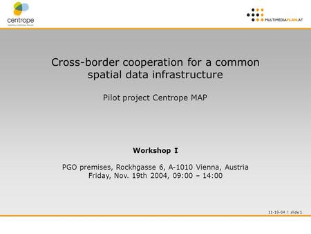 11-19-04 l slide 1 Cross-border cooperation for a common spatial data infrastructure Pilot project Centrope MAP Workshop I PGO premises, Rockhgasse 6,