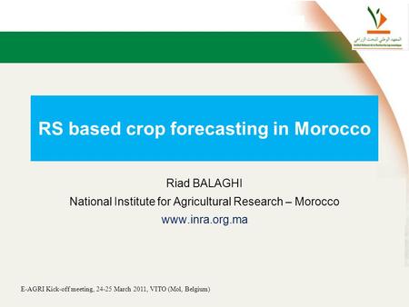 E-AGRI Kick-off meeting, 24-25 March 2011, VITO (Mol, Belgium) RS based crop forecasting in Morocco Riad BALAGHI National Institute for Agricultural Research.