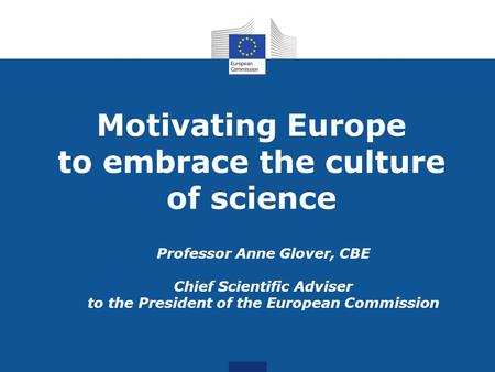Motivating Europe to embrace the culture of science Professor Anne Glover, CBE Chief Scientific Adviser to the President of the European Commission.
