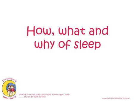 How, what and why of sleep Working to ensure that children get a good night's sleep ………and so do their parents! www.thechildrenssleepcharity.org.uk.