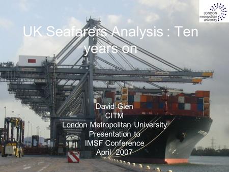 1 UK Seafarers Analysis : Ten years on David Glen CITM London Metropolitan University Presentation to IMSF Conference April 2007.