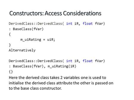 Constructors: Access Considerations DerivedClass::DerivedClass( int iR, float fVar) : BaseClass(fVar) { m_uiRating = uiR; } Alternatively DerivedClass::DerivedClass(