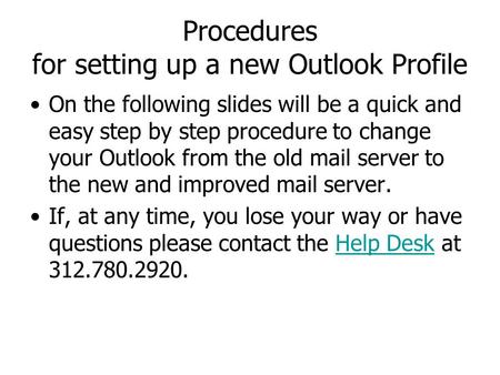 Procedures for setting up a new Outlook Profile On the following slides will be a quick and easy step by step procedure to change your Outlook from the.