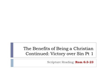 The Benefits of Being a Christian Continued: Victory over Sin Pt 1 Scripture Reading: Rom 6:3-23.