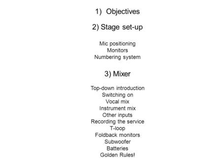 1) Objectives 2) Stage set-up Mic positioning Monitors Numbering system 3) Mixer Top-down introduction Switching on Vocal mix Instrument mix Other inputs.