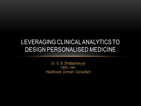 Dr. S. B. Bhattacharyya MBBS, MBA Healthcare Domain Consultant LEVERAGING CLINICAL ANALYTICS TO DESIGN PERSONALISED MEDICINE.