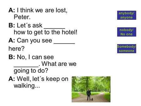 A: I think we are lost, Peter. B: Let´s ask ______ how to get to the hotel! A: Can you see ______ here? B: No, I can see _______. What are we going to.