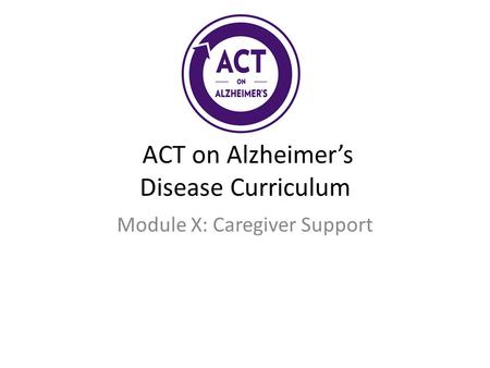 ACT on Alzheimer’s Disease Curriculum Module X: Caregiver Support.
