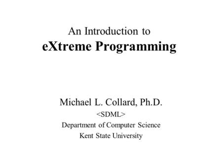 An Introduction to eXtreme Programming Michael L. Collard, Ph.D. Department of Computer Science Kent State University.