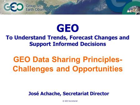 © GEO Secretariat GEO To Understand Trends, Forecast Changes and Support Informed Decisions GEO Data Sharing Principles- Challenges and Opportunities José.