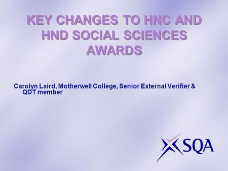KEY CHANGES TO HNC AND HND SOCIAL SCIENCES AWARDS Carolyn Laird, Motherwell College, Senior External Verifier & QDT member.