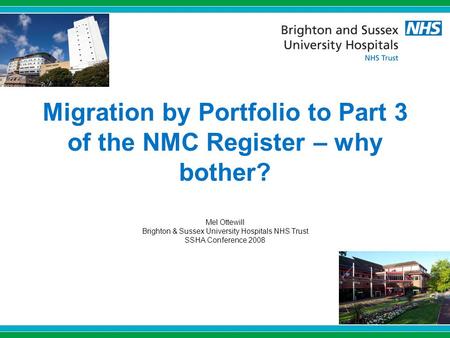 Migration by Portfolio to Part 3 of the NMC Register – why bother? Mel Ottewill Brighton & Sussex University Hospitals NHS Trust SSHA Conference 2008.