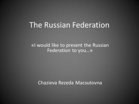 The Russian Federation « I would like to present the Russian Federation to you… » Chazieva Rezeda Macsutovna.