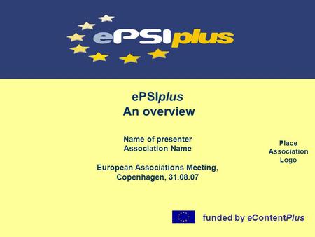 EPSIplus An overview Name of presenter Association Name European Associations Meeting, Copenhagen, 31.08.07 funded by eContentPlus Place Association Logo.