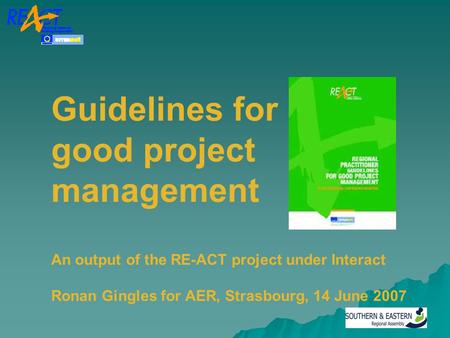 Guidelines for good project management An output of the RE-ACT project under Interact Ronan Gingles for AER, Strasbourg, 14 June 2007.