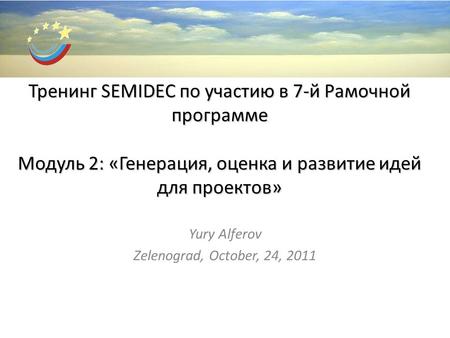 Тренинг SEMIDEC по участию в 7-й Рамочной программе Модуль 2: «Генерация, оценка и развитие идей для проектов» Yury Alferov Zelenograd, October, 24, 2011.