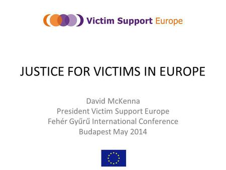 JUSTICE FOR VICTIMS IN EUROPE David McKenna President Victim Support Europe Fehér Gyűrű International Conference Budapest May 2014.