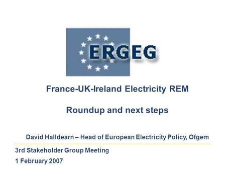 3rd Stakeholder Group Meeting 1 February 2007 France-UK-Ireland Electricity REM Roundup and next steps David Halldearn – Head of European Electricity Policy,