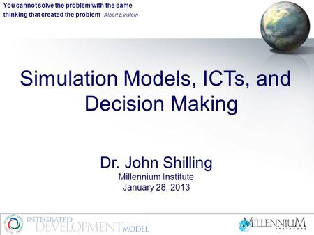 Simulation Models, ICTs, and Decision Making Dr. John Shilling Millennium Institute January 28, 2013 You cannot solve the problem with the same thinking.