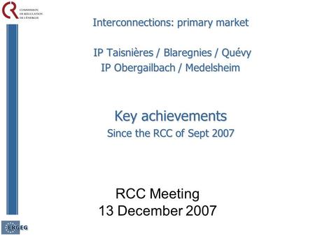 RCC Meeting 13 December 2007 Interconnections: primary market IP Taisnières / Blaregnies / Quévy IP Taisnières / Blaregnies / Quévy IP Obergailbach / Medelsheim.