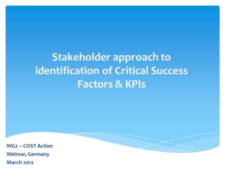 Stakeholder approach to identification of Critical Success Factors & KPIs WG2 – COST Action Weimar, Germany March 2012.