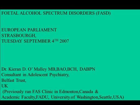 FOETAL ALCOHOL SPECTRUM DISORDERS (FASD) EUROPEAN PARLIAMENT STRASBOURGH, TUESDAY SEPTEMBER 4 TH 2007 Dr. Kieran D. O’ Malley MB,BAO,BCH, DABPN Consultant.