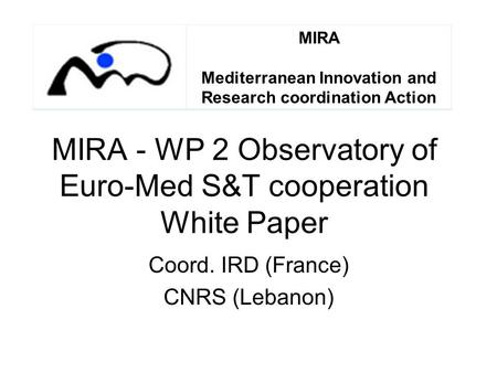 MIRA - WP 2 Observatory of Euro-Med S&T cooperation White Paper Coord. IRD (France) CNRS (Lebanon) MIRA Mediterranean Innovation and Research coordination.
