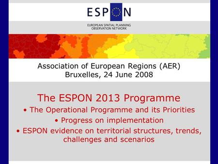 Association of European Regions (AER) Bruxelles, 24 June 2008 The ESPON 2013 Programme The Operational Programme and its Priorities Progress on implementation.