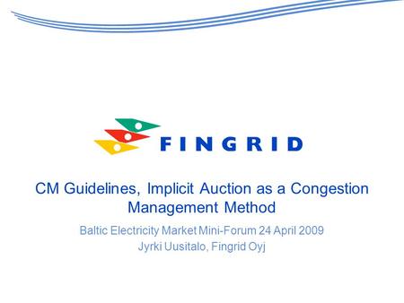 CM Guidelines, Implicit Auction as a Congestion Management Method Baltic Electricity Market Mini-Forum 24 April 2009 Jyrki Uusitalo, Fingrid Oyj.