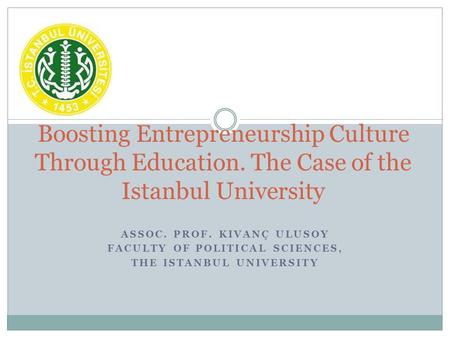 ASSOC. PROF. KIVANÇ ULUSOY FACULTY OF POLITICAL SCIENCES, THE ISTANBUL UNIVERSITY Boosting Entrepreneurship Culture Through Education. The Case of the.