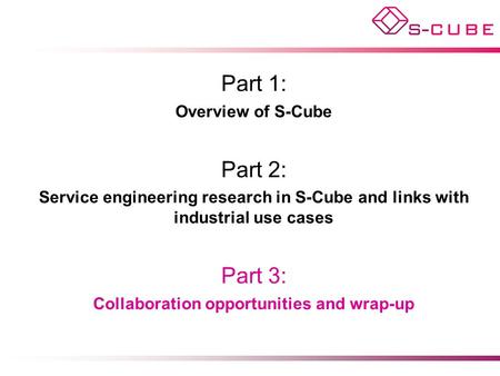 Part 1: Overview of S-Cube Part 2: Service engineering research in S-Cube and links with industrial use cases Part 3: Collaboration opportunities and wrap-up.