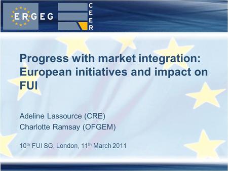 Adeline Lassource (CRE) Charlotte Ramsay (OFGEM) 10 th FUI SG, London, 11 th March 2011 Progress with market integration: European initiatives and impact.