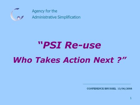 1 Agency for the Administrative Simplification CONFERENCE BRUSSEL 13/06/2008 “PSI Re-use Who Takes Action Next ?”