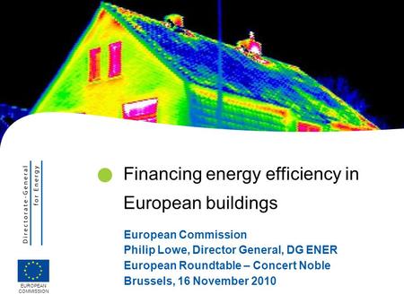 European Commission Philip Lowe, Director General, DG ENER European Roundtable – Concert Noble Brussels, 16 November 2010 EUROPEAN COMMISSION Financing.