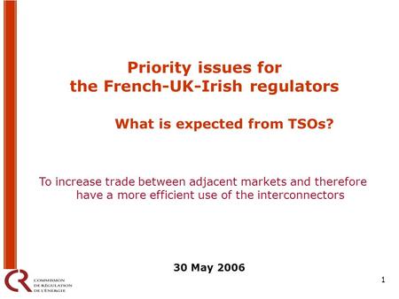 1 Priority issues for the French-UK-Irish regulators What is expected from TSOs? 30 May 2006 To increase trade between adjacent markets and therefore have.