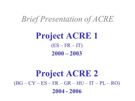Brief Presentation of ACRE Project ACRE 1 (ES – FR – IT) 2000 – 2003 Project ACRE 2 (BG – CY – ES – FR – GR – HU – IT – PL – RO) 2004 - 2006.