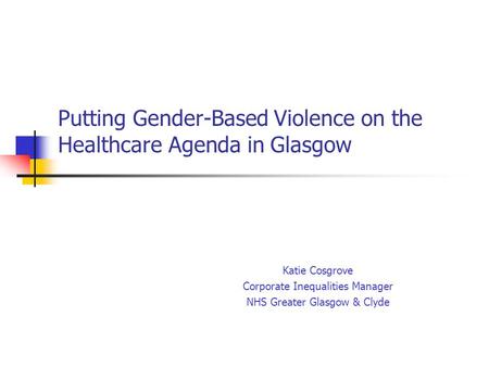 Putting Gender-Based Violence on the Healthcare Agenda in Glasgow Katie Cosgrove Corporate Inequalities Manager NHS Greater Glasgow & Clyde.