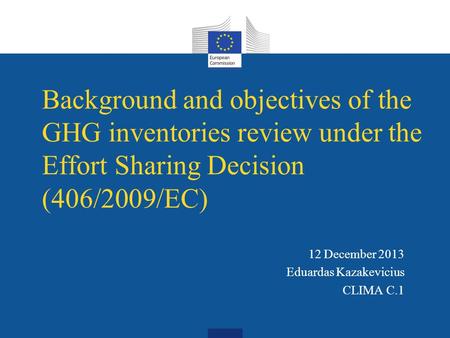 Background and objectives of the GHG inventories review under the Effort Sharing Decision (406/2009/EC) 12 December 2013 Eduardas Kazakevicius CLIMA C.1.