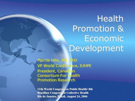 Health Promotion & Economic Development Marcia Hills, RN. PhD VP World Conference, IUHPE President, Canadian Consortium For Health Promotion Research 11th.
