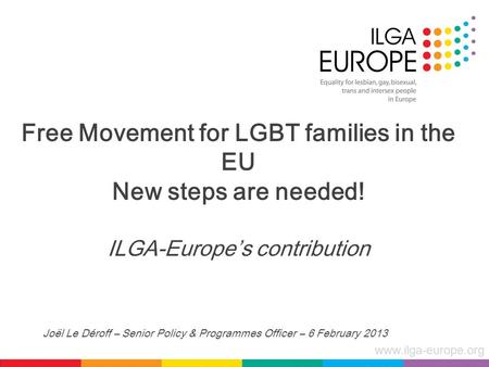 Www.ilga-europe.org Free Movement for LGBT families in the EU New steps are needed! ILGA-Europe’s contribution Joël Le Déroff – Senior Policy & Programmes.