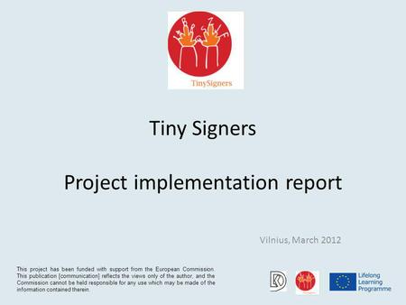 Tiny Signers Project implementation report Vilnius, March 2012 This project has been funded with support from the European Commission. This publication.