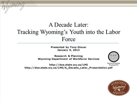 A Decade Later: Tracking Wyoming’s Youth into the Labor Force Presented by Tony Glover January 9, 2013 Research & Planning Wyoming Department of Workforce.