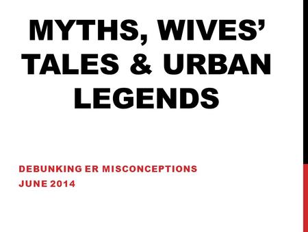 MYTHS, WIVES’ TALES & URBAN LEGENDS DEBUNKING ER MISCONCEPTIONS JUNE 2014.